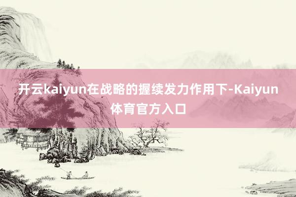 开云kaiyun在战略的握续发力作用下-Kaiyun体育官方入口
