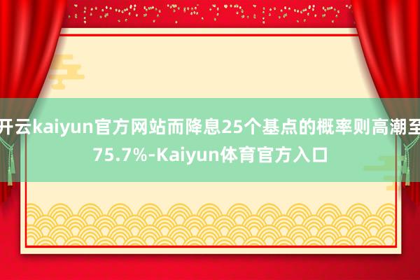 开云kaiyun官方网站而降息25个基点的概率则高潮至75.7%-Kaiyun体育官方入口
