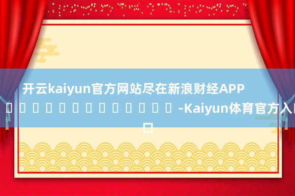 开云kaiyun官方网站尽在新浪财经APP            													-Kaiyun体育官方入口