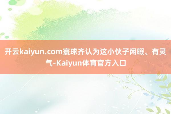 开云kaiyun.com寰球齐认为这小伙子闲暇、有灵气-Kaiyun体育官方入口