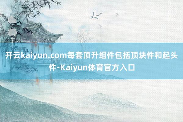开云kaiyun.com每套顶升组件包括顶块件和起头件-Kaiyun体育官方入口