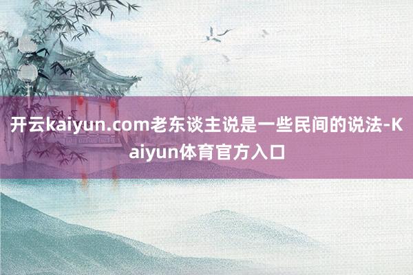 开云kaiyun.com老东谈主说是一些民间的说法-Kaiyun体育官方入口