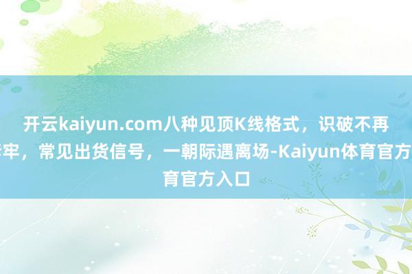 开云kaiyun.com八种见顶K线格式，识破不再被套牢，常见出货信号，一朝际遇离场-Kaiyun体育官方入口