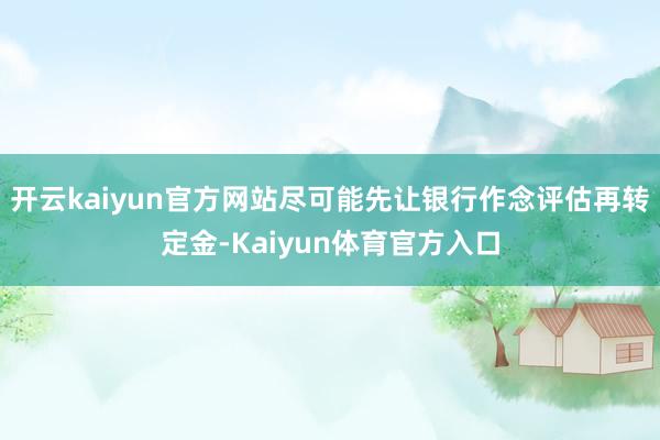 开云kaiyun官方网站尽可能先让银行作念评估再转定金-Kaiyun体育官方入口