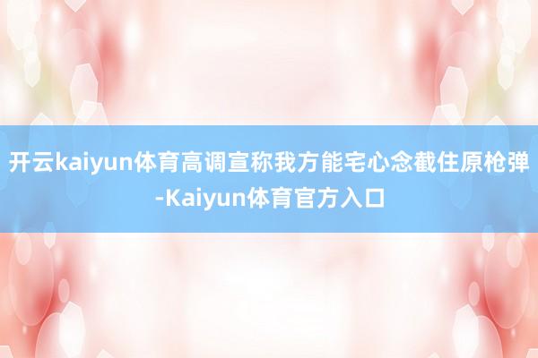开云kaiyun体育高调宣称我方能宅心念截住原枪弹-Kaiyun体育官方入口