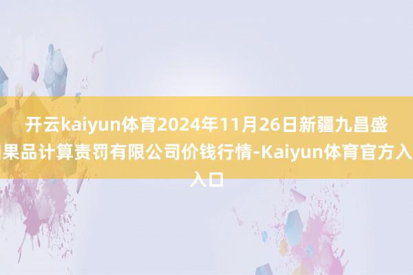 开云kaiyun体育2024年11月26日新疆九昌盛和果品计算责罚有限公司价钱行情-Kaiyun体育官方入口