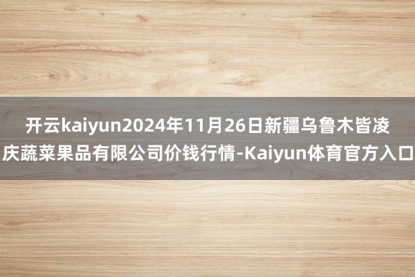 开云kaiyun2024年11月26日新疆乌鲁木皆凌庆蔬菜果品有限公司价钱行情-Kaiyun体育官方入口