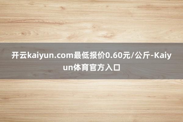 开云kaiyun.com最低报价0.60元/公斤-Kaiyun体育官方入口