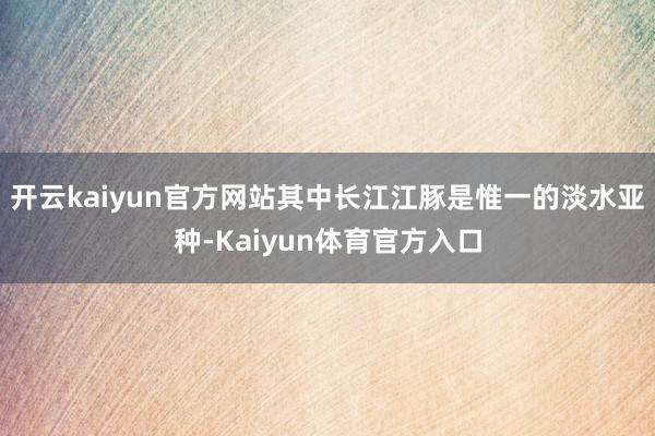 开云kaiyun官方网站其中长江江豚是惟一的淡水亚种-Kaiyun体育官方入口