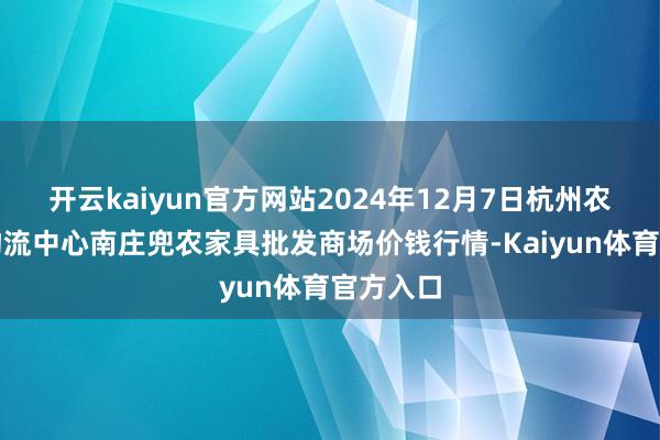 开云kaiyun官方网站2024年12月7日杭州农副家具物流中心南庄兜农家具批发商场价钱行情-Kaiyun体育官方入口