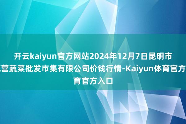开云kaiyun官方网站2024年12月7日昆明市王旗营蔬菜批发市集有限公司价钱行情-Kaiyun体育官方入口