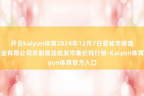 开云kaiyun体育2024年12月7日晋城市绿盛农工商实业有限公司农副居品批发市集价钱行情-Kaiyun体育官方入口
