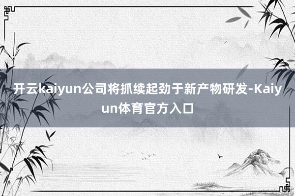 开云kaiyun公司将抓续起劲于新产物研发-Kaiyun体育官方入口