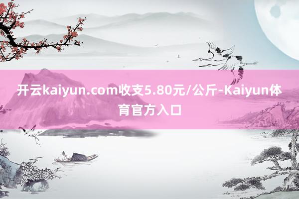 开云kaiyun.com收支5.80元/公斤-Kaiyun体育官方入口