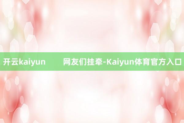 开云kaiyun        网友们挂牵-Kaiyun体育官方入口