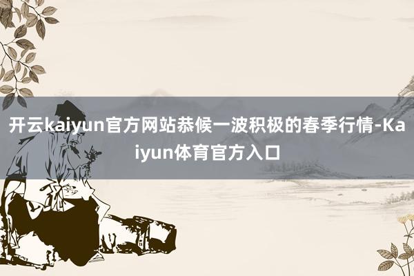 开云kaiyun官方网站恭候一波积极的春季行情-Kaiyun体育官方入口