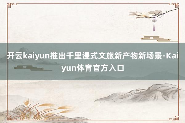 开云kaiyun推出千里浸式文旅新产物新场景-Kaiyun体育官方入口