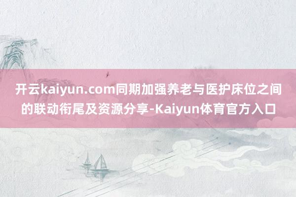 开云kaiyun.com同期加强养老与医护床位之间的联动衔尾及资源分享-Kaiyun体育官方入口