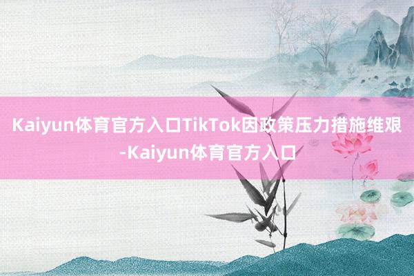 Kaiyun体育官方入口TikTok因政策压力措施维艰-Kaiyun体育官方入口