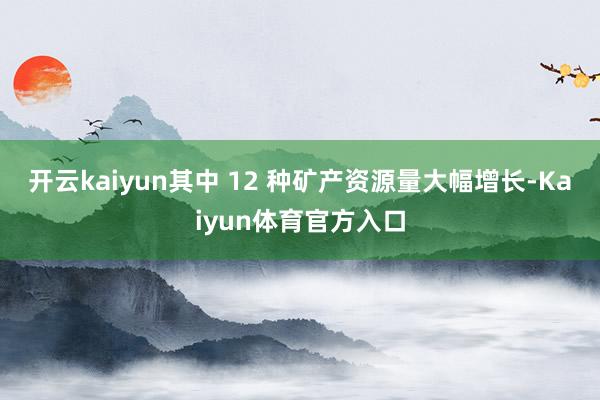 开云kaiyun其中 12 种矿产资源量大幅增长-Kaiyun体育官方入口