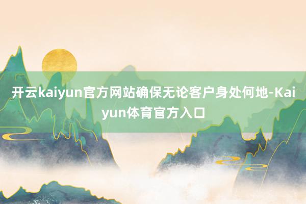 开云kaiyun官方网站确保无论客户身处何地-Kaiyun体育官方入口