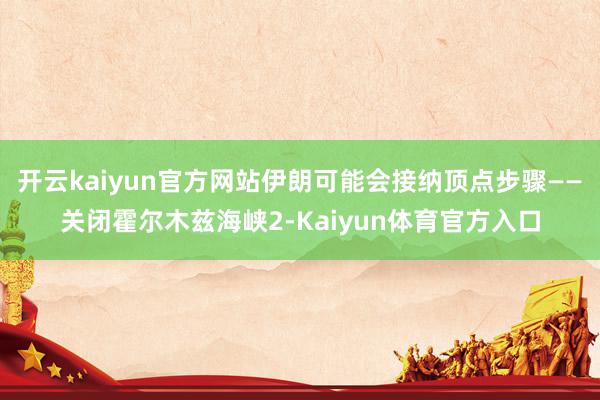 开云kaiyun官方网站伊朗可能会接纳顶点步骤——关闭霍尔木兹海峡2-Kaiyun体育官方入口