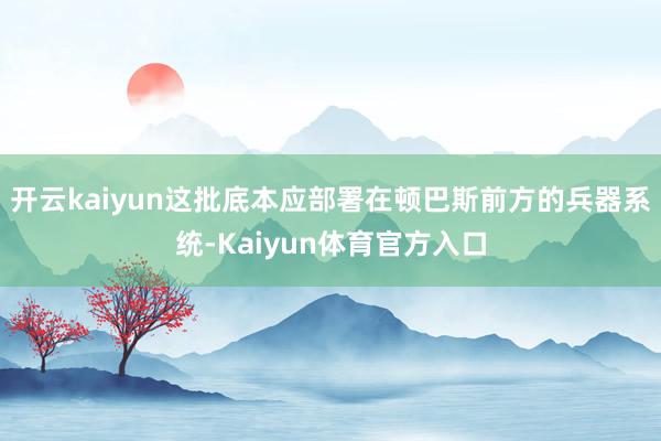 开云kaiyun这批底本应部署在顿巴斯前方的兵器系统-Kaiyun体育官方入口